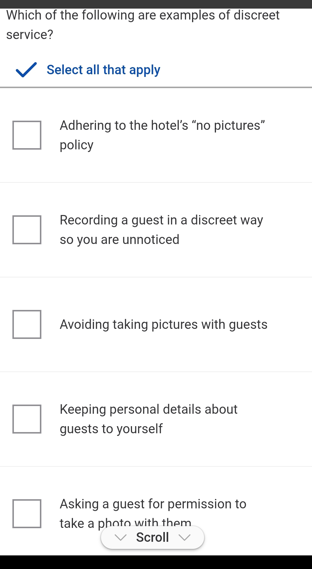 Which of the following are examples of discreet
service?
Select all that apply
Adhering to the hotel’s “no pictures”
policy
Recording a guest in a discreet way
so you are unnoticed
Avoiding taking pictures with guests
Keeping personal details about
guests to yourself
Asking a guest for permission to
take a photo with them .
Scroll