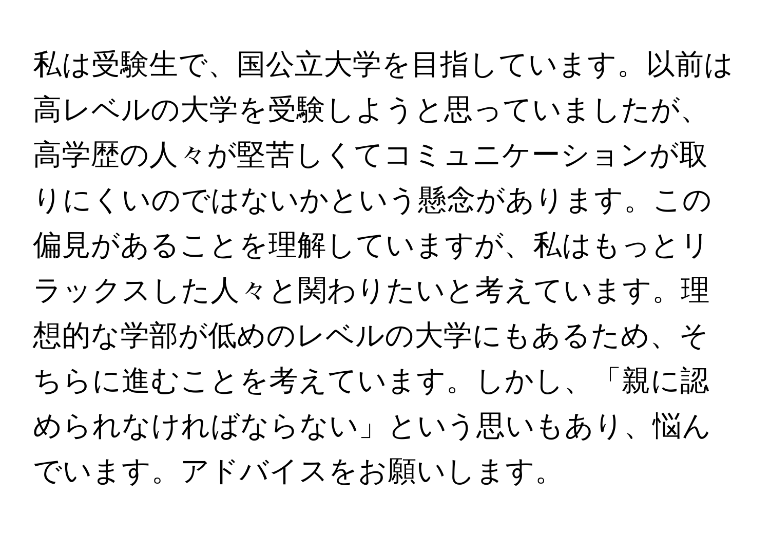 私は受験生で、国公立大学を目指しています。以前は高レベルの大学を受験しようと思っていましたが、高学歴の人々が堅苦しくてコミュニケーションが取りにくいのではないかという懸念があります。この偏見があることを理解していますが、私はもっとリラックスした人々と関わりたいと考えています。理想的な学部が低めのレベルの大学にもあるため、そちらに進むことを考えています。しかし、「親に認められなければならない」という思いもあり、悩んでいます。アドバイスをお願いします。