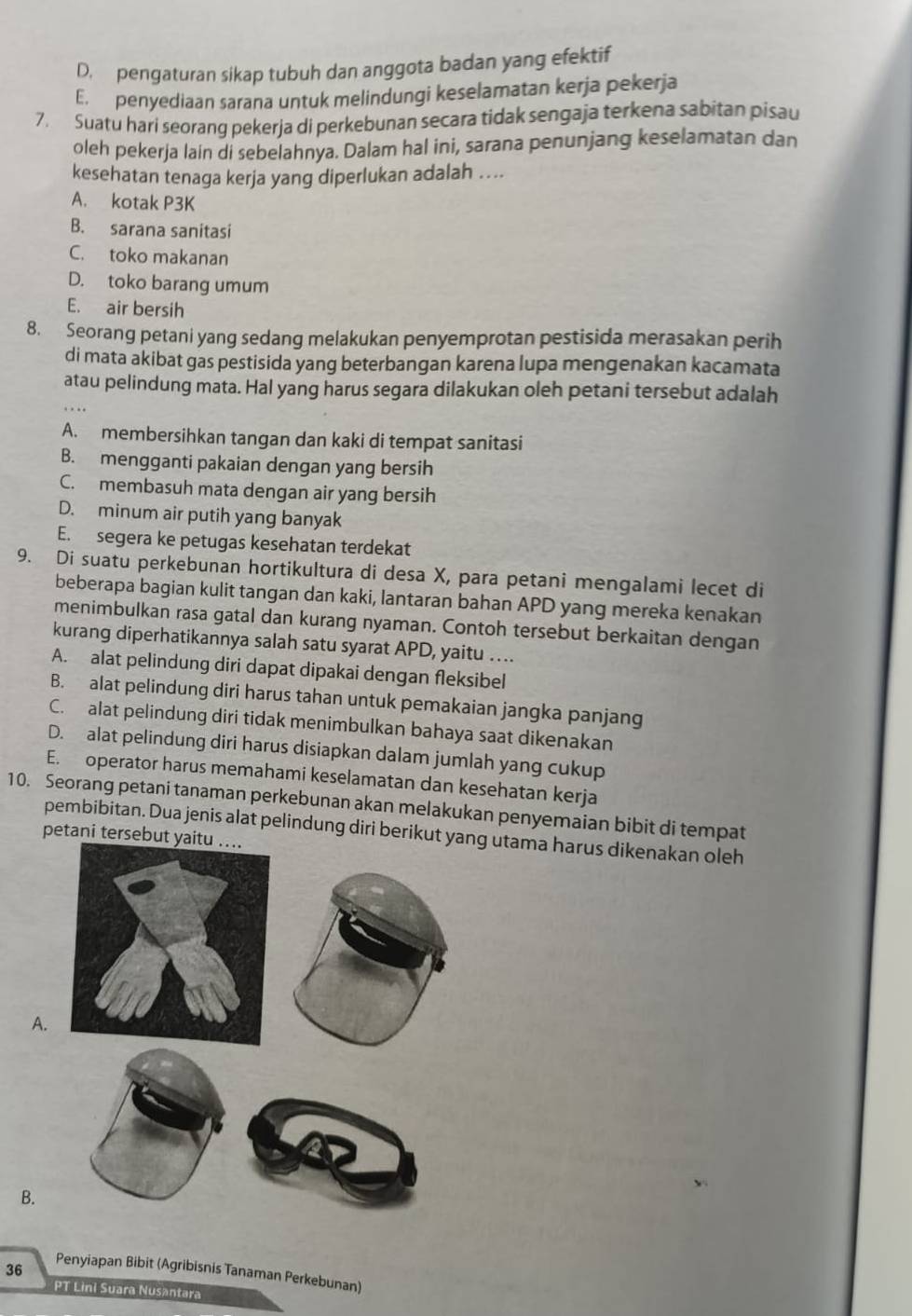 D. pengaturan sikap tubuh dan anggota badan yang efektif
E. penyediaan sarana untuk melindungi keselamatan kerja pekerja
7. Suatu hari seorang pekerja di perkebunan secara tidak sengaja terkena sabitan pisau
oleh pekerja lain di sebelahnya. Dalam hal ini, sarana penunjang keselamatan dan
kesehatan tenaga kerja yang diperlukan adalah ....
A. kotak P3K
B. sarana sanitasi
C. toko makanan
D. toko barang umum
E. air bersih
8. Seorang petani yang sedang melakukan penyemprotan pestisida merasakan perih
di mata akibat gas pestisida yang beterbangan karena lupa mengenakan kacamata
atau pelindung mata. Hal yang harus segara dilakukan oleh petani tersebut adalah
A. membersihkan tangan dan kaki di tempat sanitasi
B. mengganti pakaian dengan yang bersih
C. membasuh mata dengan air yang bersih
D. minum air putih yang banyak
E. segera ke petugas kesehatan terdekat
9. Di suatu perkebunan hortikultura di desa X, para petani mengalami lecet di
beberapa bagian kulit tangan dan kaki, lantaran bahan APD yang mereka kenakan
menimbulkan rasa gatal dan kurang nyaman. Contoh tersebut berkaitan dengan
kurang diperhatikannya salah satu syarat APD, yaitu ….
A. alat pelindung diri dapat dipakai dengan fleksibel
B. alat pelindung diri harus tahan untuk pemakaian jangka panjang
C. alat pelindung diri tidak menimbulkan bahaya saat dikenakan
D. alat pelindung diri harus disiapkan dalam jumlah yang cukup
E. operator harus memahami keselamatan dan kesehatan kerja
10. Seorang petani tanaman perkebunan akan melakukan penyemaian bibit di tempat
pembibitan. Dua jenis alat pelindung diri berikut yang utama harus dikenakan oleh
petani tersebut y
A.
B.
36 Penyiapan Bibit (Agribisnis Tanaman Perkebunan)
PT Lini Suara Nusantara