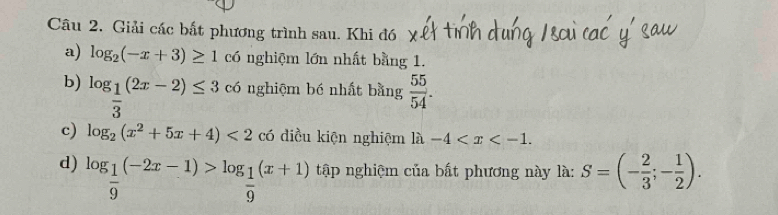 Giải các bất phương trình sau. Khi đó 
a) log _2(-x+3)≥ 1 có nghiệm lớn nhất bằng 1. 
b) log _ 1/3 (2x-2)≤ 3 có nghiệm bé nhất bằng  55/54 . 
c) log _2(x^2+5x+4)<2</tex> có điều kiện nghiệm là la-4 . 
d) log _ 1/9 (-2x-1)>log _ 1/9 (x+1) tập nghiệm của bất phương này là: S=(- 2/3 ;- 1/2 ).