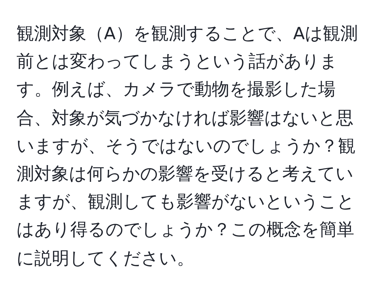 観測対象Aを観測することで、Aは観測前とは変わってしまうという話があります。例えば、カメラで動物を撮影した場合、対象が気づかなければ影響はないと思いますが、そうではないのでしょうか？観測対象は何らかの影響を受けると考えていますが、観測しても影響がないということはあり得るのでしょうか？この概念を簡単に説明してください。