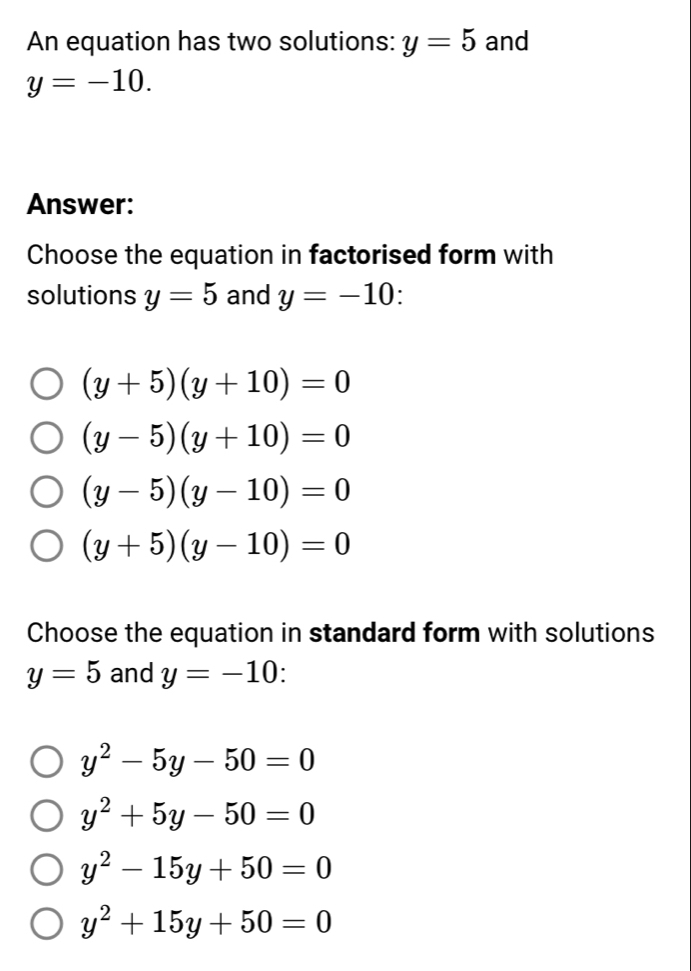 An equation has two solutions: y=5 and
y=-10. 
Answer:
Choose the equation in factorised form with
solutions y=5 and y=-10 :
(y+5)(y+10)=0
(y-5)(y+10)=0
(y-5)(y-10)=0
(y+5)(y-10)=0
Choose the equation in standard form with solutions
y=5 and y=-10
y^2-5y-50=0
y^2+5y-50=0
y^2-15y+50=0
y^2+15y+50=0