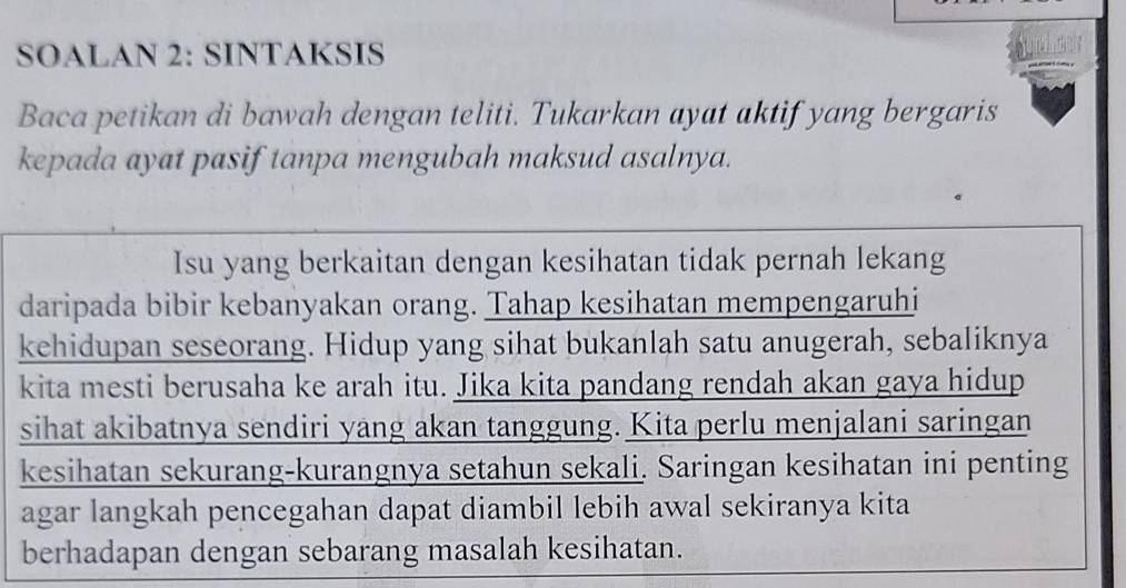 SOALAN 2: SINTAKSIS 
Baca petikan di bawah dengan teliti. Tukarkan ayat aktif yang bergaris 
kepada ayat pasif tanpa mengubah maksud asalnya. 
Isu yang berkaitan dengan kesihatan tidak pernah lekang 
daripada bibir kebanyakan orang. Tahap kesihatan mempengaruhi 
kehidupan seseorang. Hidup yang sihat bukanlah satu anugerah, sebaliknya 
kita mesti berusaha ke arah itu. Jika kita pandang rendah akan gaya hidup 
sihat akibatnya sendiri yang akan tanggung. Kita perlu menjalani saringan 
kesihatan sekurang-kurangnya setahun sekali. Saringan kesihatan ini penting 
agar langkah pencegahan dapat diambil lebih awal sekiranya kita 
berhadapan dengan sebarang masalah kesihatan.