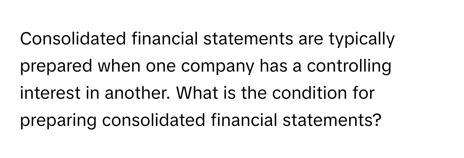 Consolidated financial statements are typically prepared when one company has a controlling interest in another. What is the condition for preparing consolidated financial statements?