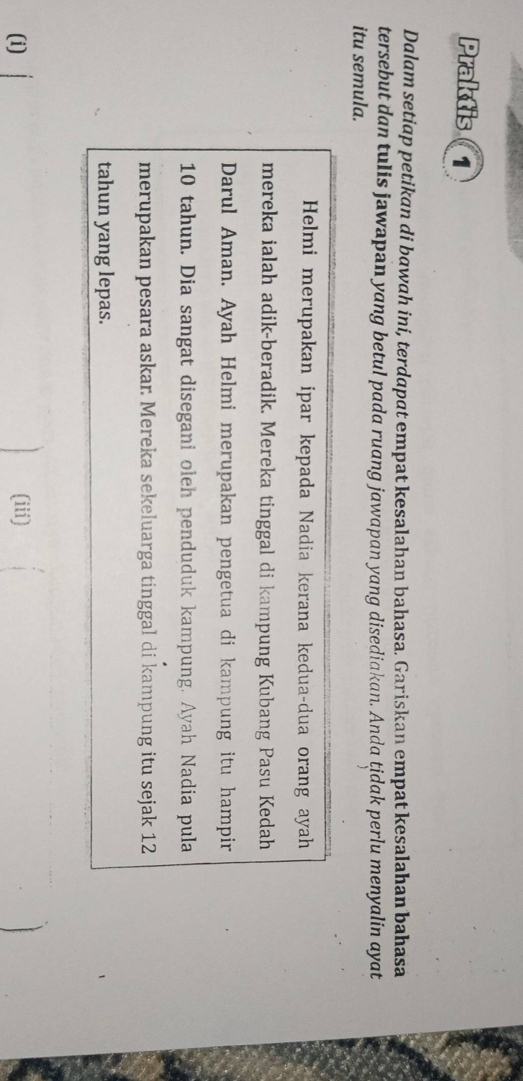 Praktis 1 
Dalam setiap petikan di bawah ini, terdapat empat kesalahan bahasa. Gariskan empat kesalahan bahasa 
tersebut dan tulis jawapan yang betul pada ruang jawapan yang disediakan. Anda tidak perlu menyalin ayat 
itu semula. 
Helmi merupakan ipar kepada Nadia kerana kedua-dua orang ayah 
mereka ialah adik-beradik. Mereka tinggal di kampung Kubang Pasu Kedah 
Darul Aman. Ayah Helmi merupakan pengetua di kampung itu hampir
10 tahun. Dia sangat disegani oleh penduduk kampung. Ayah Nadia pula 
merupakan pesara askar. Mereka sekeluarga tinggal di kampung itu sejak 12
tahun yang lepas. 
(i) (iii)