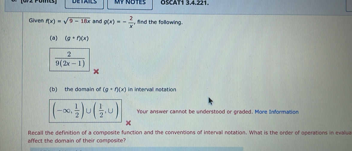 (072 Pöints] DETAILS MYNOTES OSCAT1 3.4.221. 
Given f(x)=sqrt(9-18x) and g(x)=- 2/x  , find the following. 
(a) (gcirc f)(x)
 2/9(2x-1) 
(b) the domain of (gcirc f)(x) in interval notation
(-∈fty , 1/2 )∪ ( 1/2 ,∪ ) Your answer cannot be understood or graded. More Information 
Recall the definition of a composite function and the conventions of interval notation. What is the order of operations in evalua 
affect the domain of their composite?