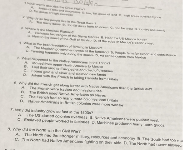 What words describe the Great Plains?
Perlod
A. Areas of hills and mountains B. low, flat areas of land C. high areas covered by ice
D. flat areas of high elevation
2. Why do so few people live in the Great Basin?
A. Too many dams B. too far away from an ocean C. too far west D. too dry and sandy
3. Where is the Mexican Plateau?
A. Between two ranges of the Sierra Madres B, Near the US-Mexico border
C. Next to the coast of the Gulf of Mexico D. At the edge of Mexico's pacific coast
4. What is the best description of farming in Mexico?
A. The Mexican government owns all the farmland B. People farm for export and subsistence
C. Farming happens only along the coasts D. All coffee comes from Mexico
5. What happened to the Native Americans in the 1500s?
A. Moved from upper North America to Mexico
B. Lost their land to Europeans and died of diseases
C. Found gold and silver and claimed new lands
D. Joined with the French in taking Canada from Britain
6. Why did the French get along better with Native Americans than the British did?
A. The French were traders and missionaries
B. The British used Native Americans as slaves
C, The French had so many more colonies than Britain
D. Native Americans in British colonies were more warlike
7. Why did industry grow so fast in the 1800s?
A. The US started colonies overseas B. Native Americans were pushed west
C. Enslaved people worked in factories D. Machines produced many more goods
8. Why did the North win the Civil War?
A. The North had the stronger military, resources and economy B. The South had too ma
C. The North had Native Americans fighting on their side D. The North had never allowed