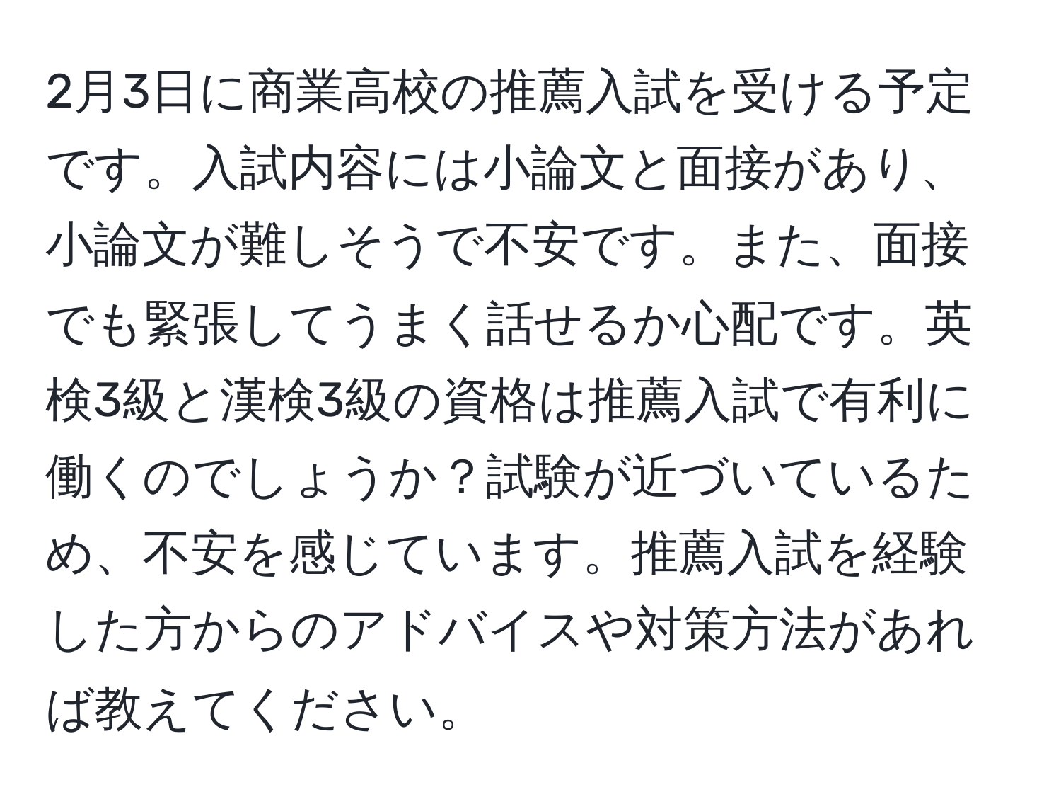 2月3日に商業高校の推薦入試を受ける予定です。入試内容には小論文と面接があり、小論文が難しそうで不安です。また、面接でも緊張してうまく話せるか心配です。英検3級と漢検3級の資格は推薦入試で有利に働くのでしょうか？試験が近づいているため、不安を感じています。推薦入試を経験した方からのアドバイスや対策方法があれば教えてください。