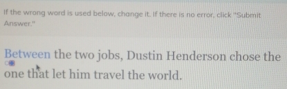 If the wrong word is used below, change it. If there is no error, click "Submit 
Answer." 
Between the two jobs, Dustin Henderson chose the 
one that let him travel the world.