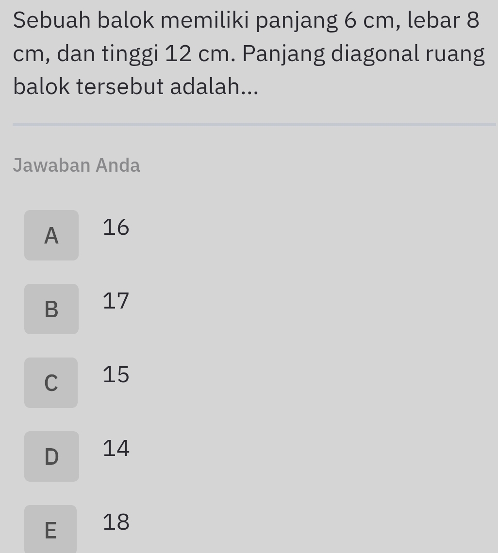 Sebuah balok memiliki panjang 6 cm, lebar 8
cm, dan tinggi 12 cm. Panjang diagonal ruang
balok tersebut adalah...
Jawaban Anda
A 16
B 17
C 15
D ₹14
E 18