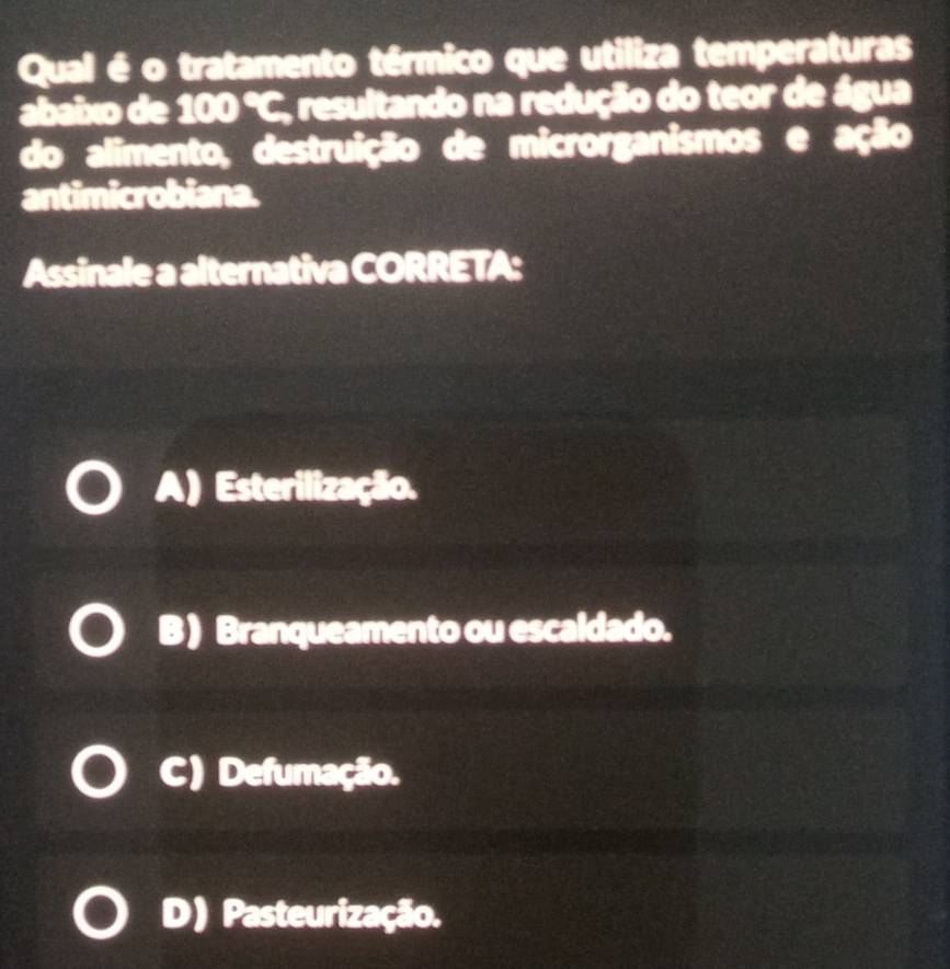 Qual é o tratamento térmico que utiliza temperaturas
abaixo de 100 °C, resultando na redução do teor de água
do alimento, destruição de microrganismos e ação
antimicrobiana.
Assinale a alternativa CORRETA:
A) Esterilização.
B ) Branqueamento ou escaldado.
C) Defumação.
D) Pasteurização.