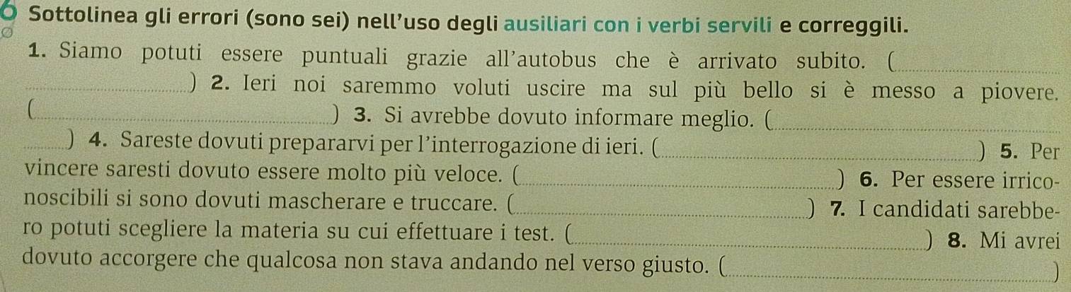 Sottolinea gli errori (sono sei) nell’uso degli ausiliari con i verbi servili e correggili. 
1. Siamo potuti essere puntuali grazie all'autobus che è arrivato subito. (_ 
_) 2. Ieri noi saremmo voluti uscire ma sul più bello si è messo a piovere. 
_ ) 3. Si avrebbe dovuto informare meglio. (_ 
_) 4. Sareste dovuti prepararvi per l’interrogazione di ieri. (_ 
)5. Per 
vincere saresti dovuto essere molto più veloce. (_ ) 6. Per essere irrico- 
noscibili si sono dovuti mascherare e truccare. (_ ) 7. I candidati sarebbe- 
ro potuti scegliere la materia su cui effettuare i test. (_ ) 8. Mi avrei 
dovuto accorgere che qualcosa non stava andando nel verso giusto. ( 
_)