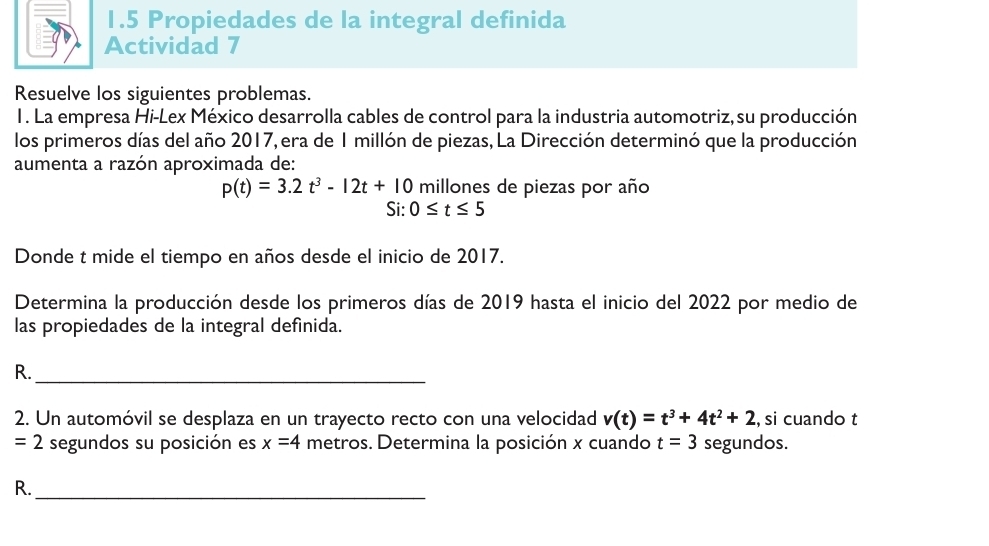 1.5 Propiedades de la integral definida 
Actividad 7 
Resuelve los siguientes problemas. 
1. La empresa Hi-Lex México desarrolla cables de control para la industria automotriz, su producción 
los primeros días del año 2017, era de 1 millón de piezas, La Dirección determinó que la producción 
aumenta a razón aproximada de:
p(t)=3.2t^3-12t+10 millones de piezas por año 
Si: 0≤ t≤ 5
Donde t mide el tiempo en años desde el inicio de 2017. 
Determina la producción desde los primeros días de 2019 hasta el inicio del 2022 por medio de 
las propiedades de la integral defínida. 
R._ 
2. Un automóvil se desplaza en un trayecto recto con una velocidad v(t)=t^3+4t^2+2 , si cuando t
=2 segundos su posición es x=4 metros. Determina la posición x cuando t=3 segundos. 
R._