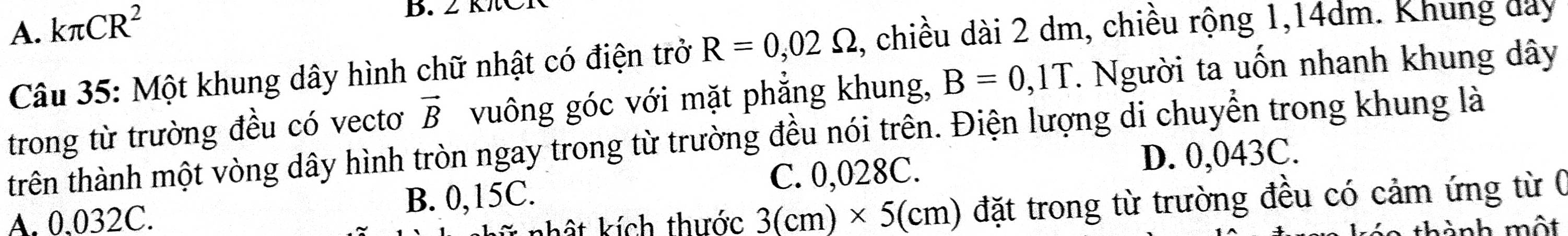 A. kπ CR^2
B. 2 K
Câu 35: Một khung dây hình chữ nhật có điện trở R=0,02Omega , chiều dài 2 dm, chiều rộng 1,14dm. Khung đay
trong từ trường đều có vectơ vector B vuông góc với mặt phẳng khung, B=0,1T. Người ta uốn nhanh khung dây
trên thành một vòng dây hình tròn ngay trong từ trường đều nói trên. Điện lượng di chuyển trong khung là
C. 0,028C.
A. 0.032C. B. 0,15C. D. 0,043C.
khất kích thước 3(cm)* 5(cm) đặt trong từ trường đều có cảm ứng từ 0
thành một