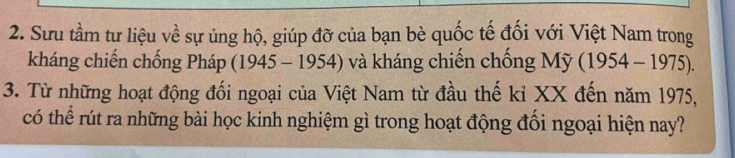 Sưu tầm tư liệu về sự ủng hộ, giúp đỡ của bạn bè quốc tế đối với Việt Nam trong 
kháng chiến chống Pháp (1945-1954) và kháng chiến chống Mỹ (1954-1975). 
3. Từ những hoạt động đối ngoại của Việt Nam từ đầu thế kỉ XX đến năm 1975, 
có thể rút ra những bài học kinh nghiệm gì trong hoạt động đối ngoại hiện nay?