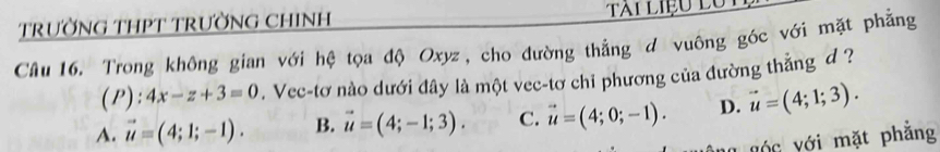 TRƯỜNG THPT TRƯỜNG CHINH TAi LIệu Lô
Câu 16. Trong không gian với hệ tọa độ Oxyz, cho đường thẳng d vuông góc với mặt phẳng
(P): ! 4x-z+3=0. Vec-tơ nào dưới đây là một vec-tơ chi phương của đường thẳng d ?
A. vector u=(4;1;-1). B. vector u=(4;-1;3). C. vector u=(4;0;-1). D. vector u=(4;1;3). 
vớ c với mặt phẳng