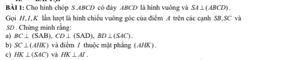 Cho hình chóp S. ABCD có đáy ABCD là hình vuông và SA⊥ (ABCD). 
Gọi H, I, K lần lượt là hình chiếu vuông góc của điểm A trên các cạnh SB, SC và
SD. Chứng minh rằng: 
a) BC⊥ (SAB), CD⊥ (SAD), BD⊥ (SAC). 
b) SC⊥ (AHK) và điểm / thuộc mặt phẳng (AHK). 
c) HK⊥ (SAC) và HK⊥ AI.