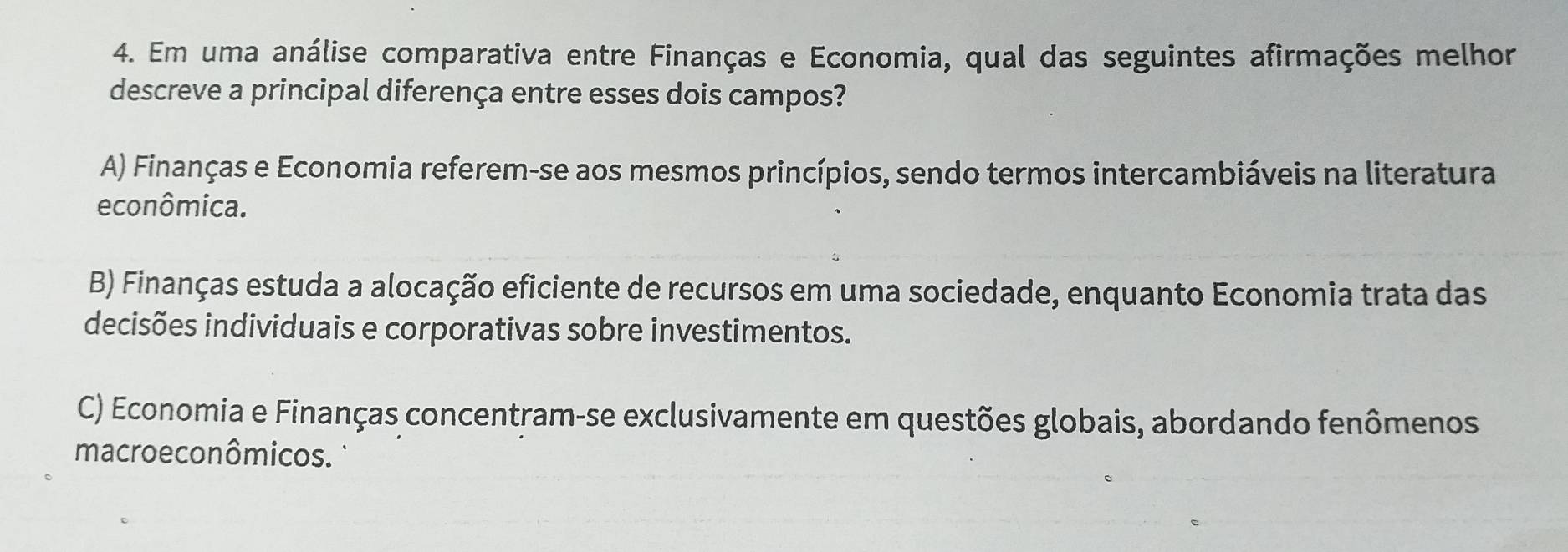 Em uma análise comparativa entre Finanças e Economia, qual das seguintes afirmações melhor
descreve a principal diferença entre esses dois campos?
A) Finanças e Economia referem-se aos mesmos princípios, sendo termos intercambiáveis na literatura
econômica.
B) Finanças estuda a alocação eficiente de recursos em uma sociedade, enquanto Economia trata das
decisões individuais e corporativas sobre investimentos.
C) Economia e Finanças concentram-se exclusivamente em questões globais, abordando fenômenos
macroeconômicos.