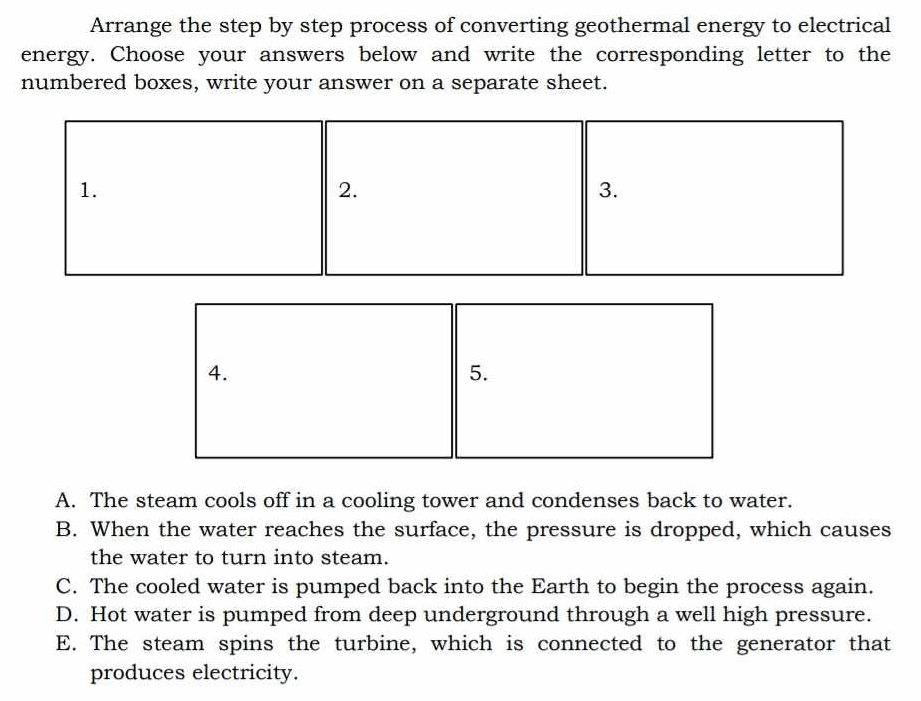 Arrange the step by step process of converting geothermal energy to electrical
energy. Choose your answers below and write the corresponding letter to the
numbered boxes, write your answer on a separate sheet.
1.
2.
3.
4.
5.
A. The steam cools off in a cooling tower and condenses back to water.
B. When the water reaches the surface, the pressure is dropped, which causes
the water to turn into steam.
C. The cooled water is pumped back into the Earth to begin the process again.
D. Hot water is pumped from deep underground through a well high pressure.
E. The steam spins the turbine, which is connected to the generator that
produces electricity.