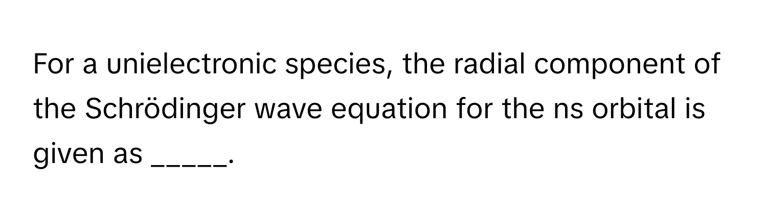 For a unielectronic species, the radial component of the Schrödinger wave equation for the ns orbital is given as _____.