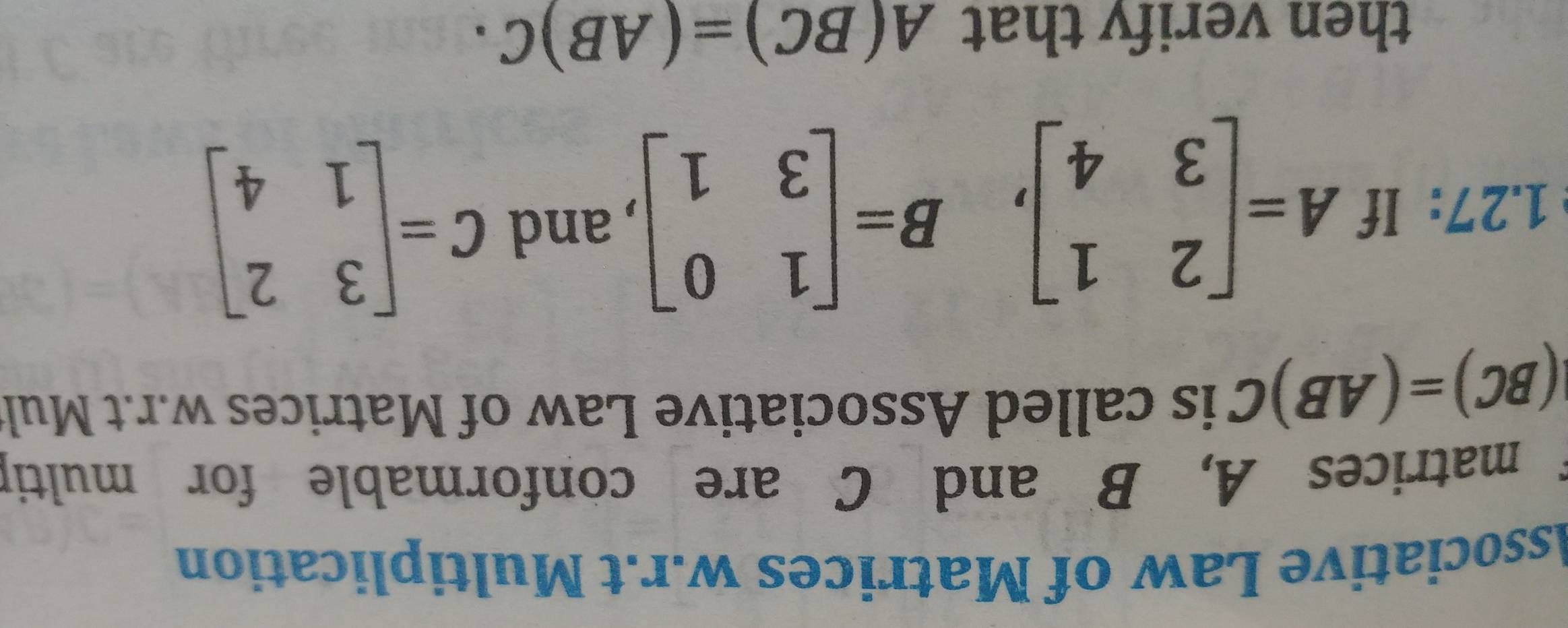 Associative Law of Matrices w.r.t Multiplication 
f matrices A, B and C are conformable for multip
(BC)=(AB)C is called Associative Law of Matrices w.r.t Mul 
1.27: If A=beginbmatrix 2&1 3&4endbmatrix , B=beginbmatrix 1&0 3&1endbmatrix , and C=beginbmatrix 3&2 1&4endbmatrix
then verify that A(BC)=(AB)C·