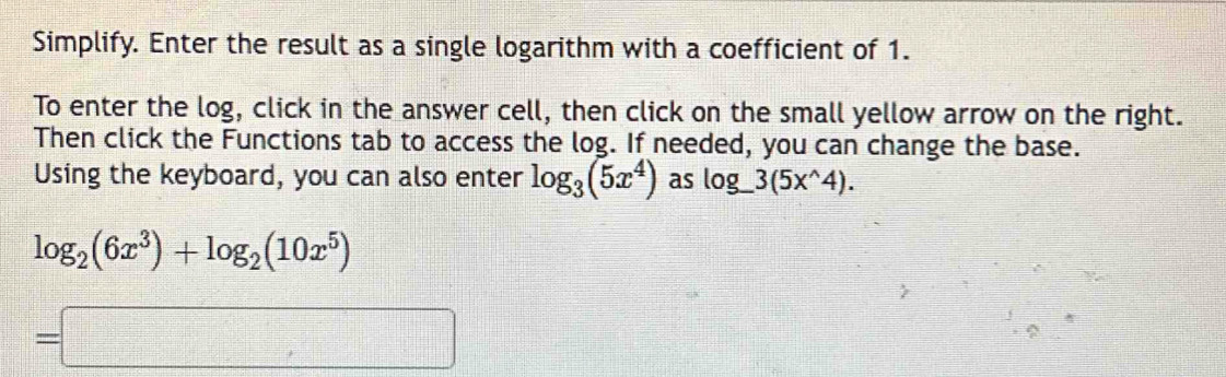 Simplify. Enter the result as a single logarithm with a coefficient of 1. 
To enter the log, click in the answer cell, then click on the small yellow arrow on the right. 
Then click the Functions tab to access the log. If needed, you can change the base. 
Using the keyboard, you can also enter log _3(5x^4) as log _ 3(5x^(wedge)4).
log _2(6x^3)+log _2(10x^5)
=□