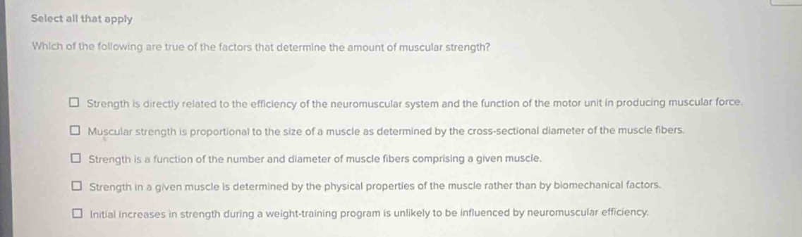 Select all that apply
Which of the following are true of the factors that determine the amount of muscular strength?
Strength is directly related to the efficiency of the neuromuscular system and the function of the motor unit in producing muscular force.
Muscular strength is proportional to the size of a muscle as determined by the cross-sectional diameter of the muscle fibers.
Strength is a function of the number and diameter of muscle fibers comprising a given muscle.
Strength in a given muscle is determined by the physical properties of the muscle rather than by biomechanical factors.
Initial increases in strength during a weight-training program is unlikely to be influenced by neuromuscular efficiency.