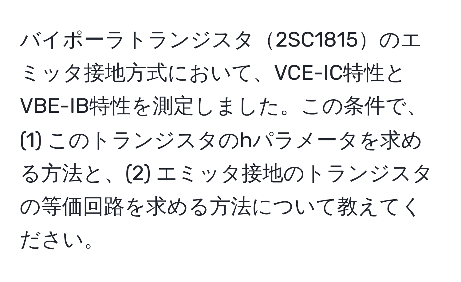 バイポーラトランジスタ2SC1815のエミッタ接地方式において、VCE-IC特性とVBE-IB特性を測定しました。この条件で、(1) このトランジスタのhパラメータを求める方法と、(2) エミッタ接地のトランジスタの等価回路を求める方法について教えてください。