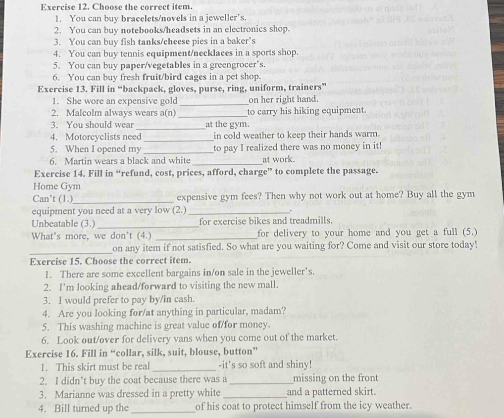 Choose the correct item.
1. You can buy bracelets/novels in a jeweller’s.
2. You can buy notebooks/headsets in an electronics shop.
3. You can buy fish tanks/cheese pies in a baker’s
4. You can buy tennis equipment/necklaces in a sports shop.
5. You can buy paper/vegetables in a greengrocers.
6. You can buy fresh fruit/bird cages in a pet shop.
Exercise 13. Fill in “backpack, gloves, purse, ring, uniform, trainers”
1. She wore an expensive gold _on her right hand.
2. Malcolm always wears a(n) _to carry his hiking equipment.
3. You should wear _at the gym.
4. Motorcyclists need _in cold weather to keep their hands warm.
5. When I opened my _to pay I realized there was no money in it!
6. Martin wears a black and white _at work.
Exercise 14. Fill in “refund, cost, prices, afford, charge” to complete the passage.
Home Gym
Can’t (1.)_ expensive gym fees? Then why not work out at home? Buy all the gym
equipment you need at a very low (2.) _.
Unbeatable (3.) _for exercise bikes and treadmills.
What’s more, we don’t (4.) _for delivery to your home and you get a full (5.)
_on any item if not satisfied. So what are you waiting for? Come and visit our store today!
Exercise 15. Choose the correct item.
1. There are some excellent bargains in/on sale in the jeweller’s.
2. I’m looking ahead/forward to visiting the new mall.
3. I would prefer to pay by/in cash.
4. Are you looking for/at anything in particular, madam?
5. This washing machine is great value of/for money.
6. Look out/over for delivery vans when you come out of the market.
Exercise 16. Fill in “collar, silk, suit, blouse, button”
1. This skirt must be real _-it’s so soft and shiny!
2. I didn’t buy the coat because there was a _missing on the front
3. Marianne was dressed in a pretty white _and a patterned skirt.
4. Bill turned up the _of his coat to protect himself from the icy weather.
