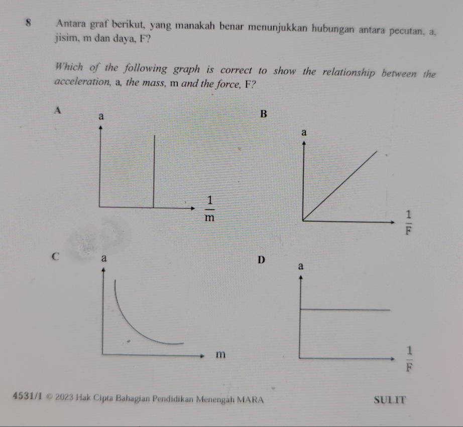 Antara graf berikut, yang manakah benar menunjukkan hubungan antara pecutan, a,
jisim, m dan daya, F?
Which of the following graph is correct to show the relationship between the
acceleration, a, the mass, m and the force, F?
A a
B
 1/m 
 1/F 
C
D
 1/F 
4531/I © 2023 Hak Cipta Bahagian Pendidikan Menengah MARA SULIT