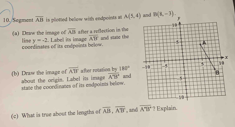 Segment overline AB is plotted below with endpoints at A(5,4) B(8,-3). 
(a) Draw the image of overline AB after a reflection in the 
line y=-2. Label its image overline A'B' and state the 
coordinates of its endpoints below. 
(b) Draw the image of overline A'B' after rotation by 180°
about the origin. Label its image overline A''B'' and 
state the coordinates of its endpoints below. 
(c) What is true about the lengths of overline AB, overline A'B' , and overline A''B'' ? Explain.