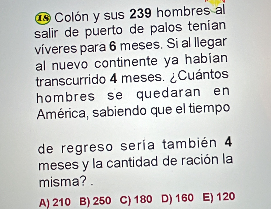 Colón y sus 239 hombres al
salir de puerto de palos tenían
víveres para 6 meses. Si al llegar
al nuevo continente ya habían
transcurrido 4 meses. ¿Cuántos
hombres se quedaran en 
América, sabiendo que el tiempo
de regreso sería también 4
meses y la cantidad de ración la
misma? .
A) 210 B) 250 C) 180 D) 160 E) 120