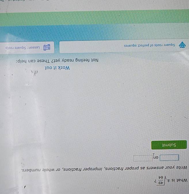 What is ± sqrt(frac 49)64
Write your answers as proper fractions, improper fractions, or whole numbers.
□° or  1/2 *  1/3 *  1/4 = □ /□  
Submit 
Work it out 
Not feeling ready yet? These can help: 
Square roots of perfect squares Lesson: Square roots