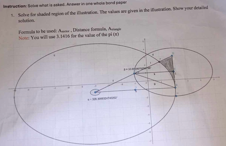 Instruction: Solve what is asked. Answer in one whole bond paper
1. Solve for shaded region of the illustration. The values are given in the illustration. Show your detailed
solution.
Formula to be used: A_sec tor , Distance formula, Atriangle
1416 for the value of the pi(π )
-7