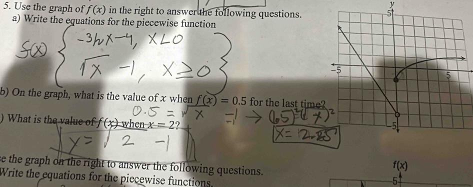 Use the graph of f(x) in the right to answer the following questions. 
a) Write the equations for the piecewise function 
b) On the graph, what is the value of x when f(x)=0.5 for the last time 
) What is the value of f(x) when x=2 ? 
se the graph on the right to answer the following questions.
f(x)
Write the equations for the piecewise functions. 
5