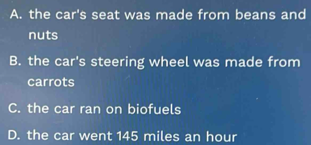 A. the car's seat was made from beans and
nuts
B. the car's steering wheel was made from
carrots
C. the car ran on biofuels
D. the car went 145 miles an hour