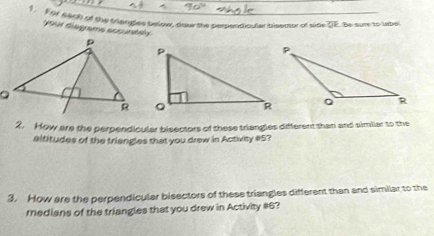 For each of the triangles below, draw the perpendicuter bisector of side overline QR Be sure to labal 
your disgrams accuntsly 
2. How are the perpendicular bieectors of these triangles different than and similar to the 
altitudes of the triangles that you drew in Activity #5? 
3. How are the perpendicular bisectors of these triangles different than and similar to the 
medians of the triangles that you drew in Activity #6?