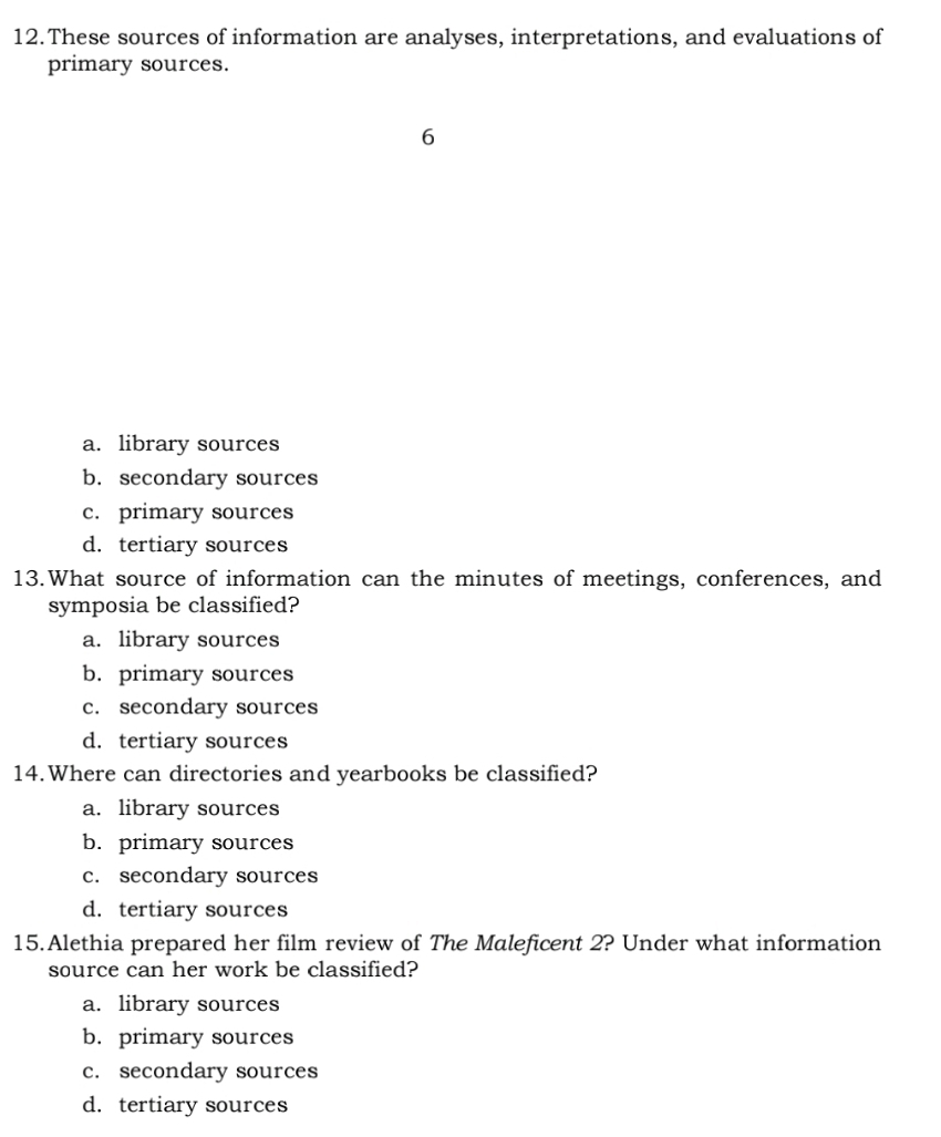 These sources of information are analyses, interpretations, and evaluations of
primary sources.
6
a. library sources
b. secondary sources
c. primary sources
d. tertiary sources
13.What source of information can the minutes of meetings, conferences, and
symposia be classified?
a. library sources
b. primary sources
c. secondary sources
d. tertiary sources
14.Where can directories and yearbooks be classified?
a. library sources
b. primary sources
c. secondary sources
d. tertiary sources
15.Alethia prepared her film review of The Maleficent 2? Under what information
source can her work be classified?
a. library sources
b. primary sources
c. secondary sources
d. tertiary sources