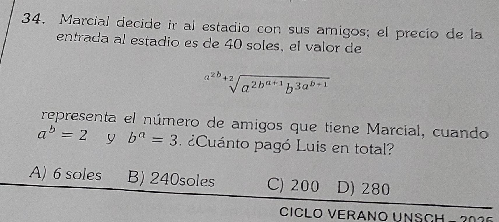 Marcial decide ir al estadio con sus amigos; el precio de la
entrada al estadio es de 40 soles, el valor de
sqrt[a^(2b)+2](a^(2b^a+1))b^(3a^b+1)
representa el número de amigos que tiene Marcial, cuando
a^b=2 y b^a=3 ¿ Cuánto pagó Luis en total?
A) 6 soles B) 240soles
C) 200 D) 280
CICLO VERANO UNSCH - 2025