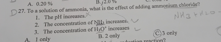 A. 0.20 % B. 2.0 %
27. To a solution of ammonia, what is the effect of adding ammonium chloride?
1. The pH increases.
2. The concentration ofM _ NH_3 increases
3. The concentration of H_3O^+ increases
A. 1 only B. 2 only
C. 3 only
nreaction?