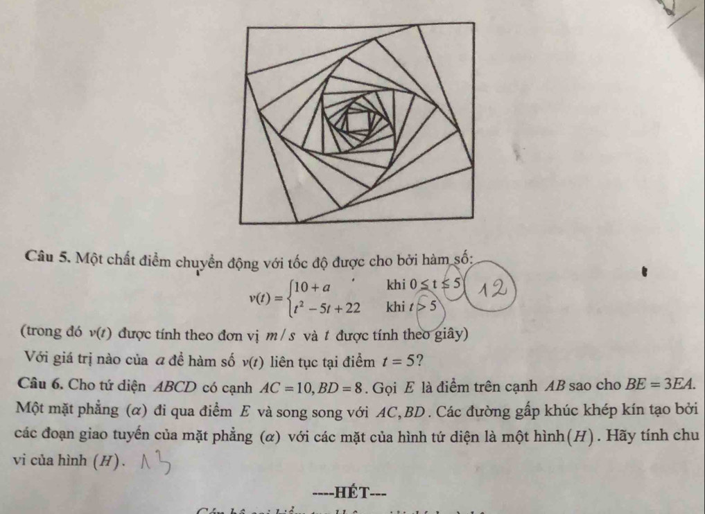 Một chất điểm chuyển động với tốc độ được cho bởi hàm số; 
khi 0≤ t≤ 5
v(t)=beginarrayl 10+a, t^2-5t+22endarray. khi t>5
(trong đó v(t) được tính theo đơn vị m /s và t được tính theo giây) 
Với giá trị nào của a đề hàm số v(t) liên tục tại điểm t=5 ? 
Câu 6. Cho tứ diện ABCD có cạnh AC=10, BD=8. Gọi E là điểm trên cạnh AB sao cho BE=3EA. 
Một mặt phẳng (α) đi qua điểm E và song song với AC, BD. Các đường gấp khúc khép kín tạo bởi 
các đoạn giao tuyến của mặt phẳng (α) với các mặt của hình tứ diện là một hình(H). Hãy tính chu 
vi của hình (H) . 
----HÉT. 、