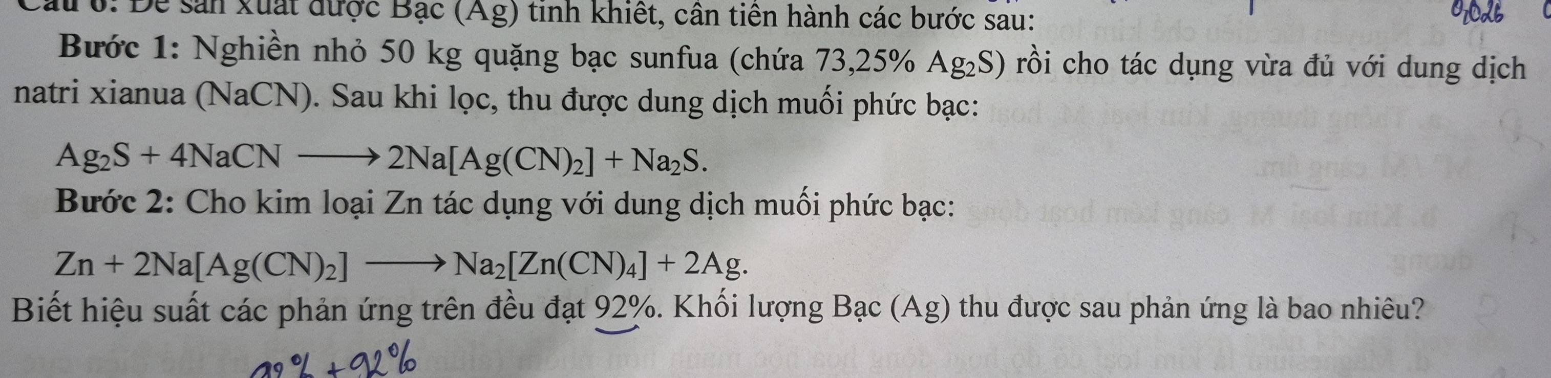 Cau 0: Đề sản xuất được Bạc (Ag) tinh khiết, cân tiên hành các bước sau: 
Bước 1: Nghiền nhỏ 50 kg quặng bạc sunfua (chứa 73, 25% Ag₂S) rồi cho tác dụng vừa đủ với dung dịch 
natri xianua (NaCN). Sau khi lọc, thu được dung dịch muối phức bạc:
Ag_2S+4NaCNto 2Na[Ag(CN)_2]+Na_2S. 
Bước 2: Cho kim loại Zn tác dụng với dung dịch muối phức bạc:
Zn+2Na[Ag(CN)_2]to Na_2[Zn(CN)_4]+2Ag. 
Biết hiệu suất các phản ứng trên đều đạt 92%. Khối lượng Bạc (Ag) thu được sau phản ứng là bao nhiêu?