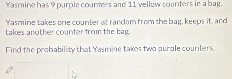 Yasmine has 9 purple counters and 11 yellow counters in a bag. 
Yasmine takes one counter at random from the bag, keeps it, and 
takes another counter from the bag. 
Find the probability that Yasmine takes two purple counters.