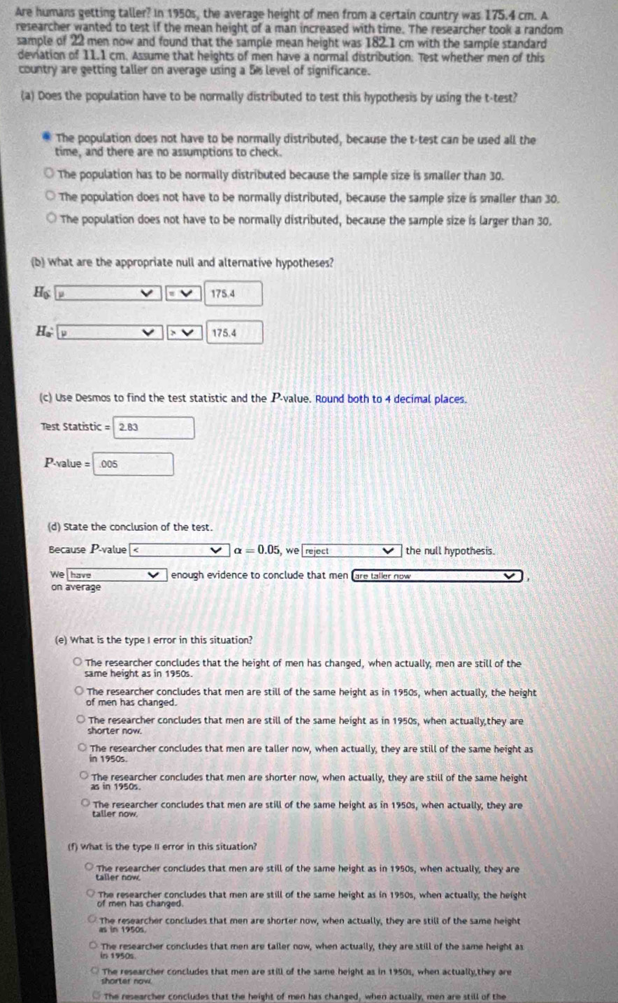 Are humans getting taller? In 1950s, the average height of men from a certain country was 175.4 cm. A
researcher wanted to test if the mean height of a man increased with time. The researcher took a random
sample of 22 men now and found that the sample mean height was 182.1 cm with the sample standard
deviation of 11.1 cm. Assume that heights of men have a normal distribution. Test whether men of this
country are getting taller on average using a 5% level of significance.
(a) Does the population have to be normally distributed to test this hypothesis by using the t-test?
The population does not have to be normally distributed, because the t-test can be used all the
time, and there are no assumptions to check.
The population has to be normally distributed because the sample size is smaller than 30.
The population does not have to be normally distributed, because the sample size is smaller than 30.
The population does not have to be normally distributed, because the sample size is larger than 30.
(b) what are the appropriate null and alternative hypotheses?
H_0 175.4
H_a 175.4
(c) Use Desmos to find the test statistic and the P-value. Round both to 4 decimal places.
Test Statistic = 2.83
P-value= .005
(d) State the conclusion of the test.
Because P-value alpha =0.05 , we reject the null hypothesis.
We have enough evidence to conclude that men fare tailer now 
on average
(e) What is the type I error in this situation?
The researcher concludes that the height of men has changed, when actually, men are still of the
same height as in 1950s.
The researcher concludes that men are still of the same height as in 1950s, when actually, the height
of men has changed.
The researcher concludes that men are still of the same height as in 1950s, when actually they are
shorter now.
The researcher concludes that men are taller now, when actually, they are still of the same height as
in 1950s.
The researcher concludes that men are shorter now, when actually, they are still of the same height
as in 1950s.
The researcher concludes that men are still of the same height as in 1950s, when actually, they are
taller now.
(f) What is the type II error in this situation?
The researcher concludes that men are still of the same height as in 1950s, when actually, they are
taller now.
The researcher concludes that men are still of the same height as in 1950s, when actually, the height
of men has changed.
The researcher concludes that men are shorter now, when actually, they are still of the same height
as in 1950s.
The researcher concludes that men are tailer now, when actually, they are still of the same height as
in 1950s
The researcher concludes that men are still of the same height as in 1950s, when actually,they are
shorter now.
The researcher concludes that the height of men has changed, when actually, men are still of the