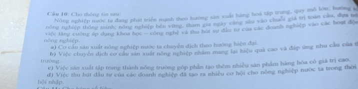 Cho thông tin sau:
Nông nghiệp nước ta đang phát triển mạnh theo hướng sân xuất hàng hoá tập trung, quy mỗ lớn; hướng s
nông nghiệp thông minh; nông nghiệp bên vững, tham gia ngày cang sâu vào chuối gia trị toàn câu, dựa tr
nông nghiệp. việc tăng cường áp dụng khoa học - công nghệ và thu hút sự đầu tư của các doanh nghiệp vào các hoạt độ
a) Cơ cầu sản xuất nông nghiệp nước ta chuyển địch theo hướng hiện đại.
trường. b) Việc chuyến dịch cơ cầu sản xuất nông nghiệp nhăm mang lại hiệu quả cao và đáp ứng nhu cầu của t
c) Việc sản xuất tập trung thành nông trường góp phần tạo thêm nhiều sản phẩm hàng hóa có giá trị cao.
d) Việc thu hút đầu tư của các doanh nghiệp đã tạo ra nhiều cơ hội cho nông nghiệp nước ta trong thời
hội nhập.