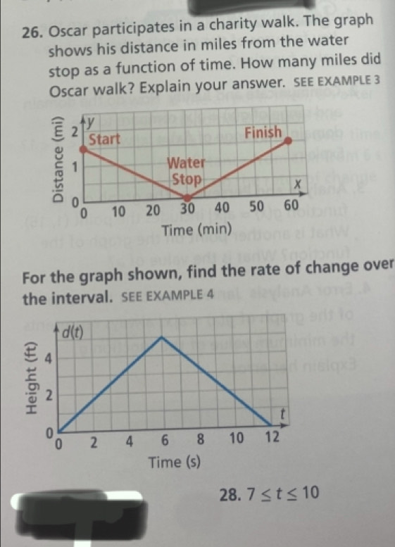 Oscar participates in a charity walk. The graph
shows his distance in miles from the water
stop as a function of time. How many miles did
Oscar walk? Explain your answer. SEE eXAMPLE 3
For the graph shown, find the rate of change over
the interval. SEE EXAMPLE 4
28. 7≤ t≤ 10