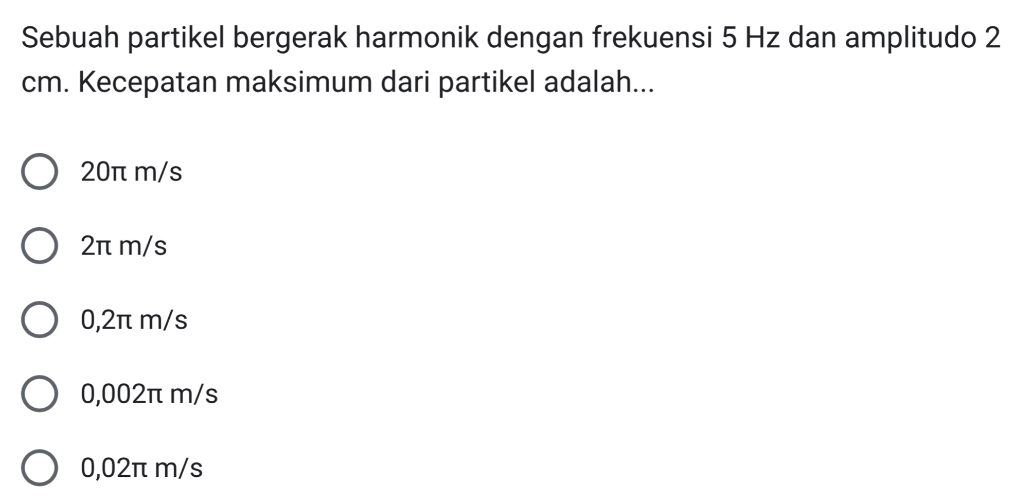 Sebuah partikel bergerak harmonik dengan frekuensi 5 Hz dan amplitudo 2
cm. Kecepatan maksimum dari partikel adalah...
20π m/s
2π m/s
0,2π m/s
0,002π m/s
0,02π m/s