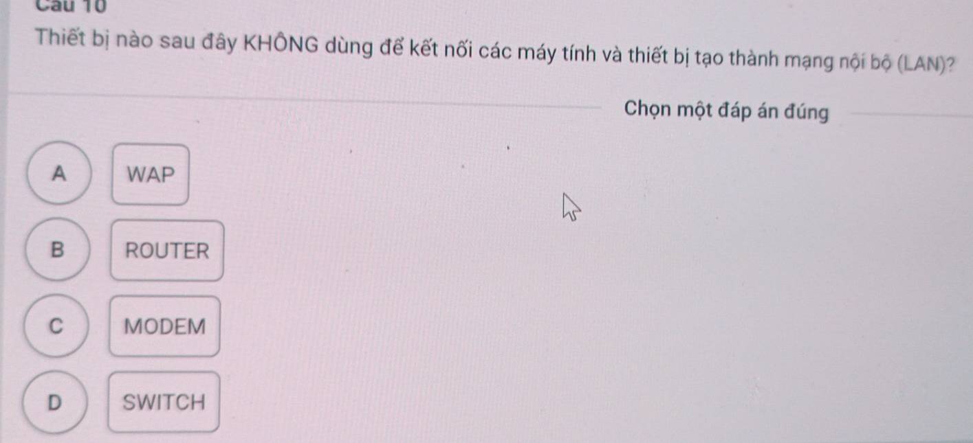 Thiết bị nào sau đây KHÔNG dùng để kết nối các máy tính và thiết bị tạo thành mạng nội bộ (LAN)?
Chọn một đáp án đúng
A WAP
B ROUTER
C MODEM
D SWITCH