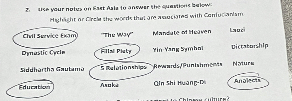 Use your notes on East Asia to answer the questions below: 
Highlight or Circle the words that are associated with Confucianism. 
Civil Service Exam “The Way” Mandate of Heaven Laozi 
Dynastic Cycle Filial Piety Yin-Yang Symbol Dictatorship 
Siddhartha Gautama 5 Relationships Rewards/Punishments Nature 
Education Asoka Qin Shi Huang-Di Analects