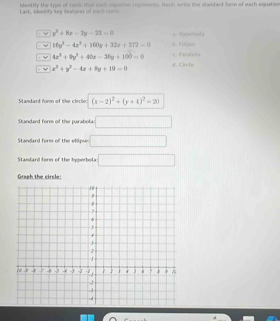 ldentify the type of conic that each equation represents. Next; write the standard form of each equation
Last, identify key features of each conic.
y^2+8x-2y-23=0
a. Hyperbota
16y^2-4x^2+160y+32x+272=0 b. Ellipse
4x^2+9y^2+40x-36y+100=0 c. Parabola
x^2+y^2-4x+8y+19=0
d. Circle
Standard form of the circle: (x-2)^2+(y+4)^2=20
Standard form of the parabola: :□ 
Standard form of the ellipse: □ 
Standard form of the hyperbola: □ 
Graph the circle: